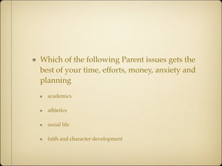 Which of the following Parent issues gets the
best of your time, efforts, money, anxiety and
planning
  academics

  athletics

  social life

  faith and character development
 