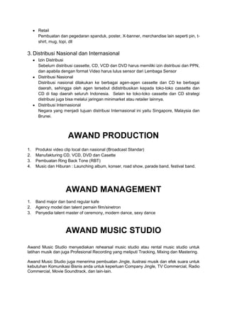 Retail
      Pembuatan dan pegedaran spanduk, poster, X-banner, merchandise lain seperti pin, t-
      shirt, mug, topi, dll

3. Distribusi Nasional dan Internasional
      Izin Distribusi
      Sebelum distribusi cassette, CD, VCD dan DVD harus memiliki izin distribusi dan PPN,
      dan apabila dengan format Video harus lulus sensor dari Lembaga Sensor
      Distribusi Nasional
      Distribusi nasional dilakukan ke berbagai agen-agen cassette dan CD ke berbagai
      daerah, sehingga oleh agen tersebut didistribusikan kepada toko-toko cassette dan
      CD di tiap daerah seluruh Indonesia. Selain ke toko-toko cassette dan CD strategi
      distribusi juga bisa melalui jaringan minimarket atau retailer lainnya.
      Distribusi Internasional
      Negara yang menjadi tujuan distribusi Internasional ini yaitu Singapore, Malaysia dan
      Brunei.



                     AWAND PRODUCTION
1.   Produksi video clip local dan nasional (Broadcast Standar)
2.   Manufakturing CD, VCD, DVD dan Casette
3.   Pembuatan Ring Back Tone (RBT)
4.   Music dan Hiburan : Launching album, konser, road show, parade band, festival band.




                    AWAND MANAGEMENT
1.   Band major dan band regular kafe
2.   Agency model dan talent pemain film/sinetron
3.   Penyedia talent master of ceremony, modern dance, sexy dance



                    AWAND MUSIC STUDIO
Awand Music Studio menyediakan rehearsal music studio atau rental music studio untuk
latihan musik dan juga Profesional Recording yang meliputi Tracking, Mixing dan Mastering.

Awand Music Studio juga menerima pembuatan Jingle, ilustrasi musik dan efek suara untuk
kebutuhan Komunikasi Bisnis anda untuk keperluan Company Jingle, TV Commercial, Radio
Commercial, Movie Soundtrack, dan lain-lain.
 