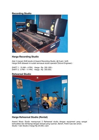 Recording Studio




Harga Recording Studio
Ada 3 macam Shift studio di Awand Recording Studio, @ 6 jam / shift.
Harga Shift dibawah ini sudah termasuk studio operator (Sound Engineer) :

SHIFT 1 : 10 AM – 4 PM | Harga : Rp 350 .000,-
SHIFT 2 : 5 PM – 11 PM | Harga : Rp 350.000,-

Rehearsal Studio




Harga Rehearsal Studio (Rental)
Awand Music Studio mempunyai 2 Rehearsal studio dengan equipment yang sangat
berkualitas dan diimbangi dengan tempat yang nyaman, Bersih, Parkir luas dan aman.
Studio 1 dan Studio 2 harga Rp 25.000,-/Jam
 