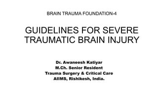 BRAIN TRAUMA FOUNDATION-4
GUIDELINES FOR SEVERE
TRAUMATIC BRAIN INJURY
Dr. Awaneesh Katiyar
M.Ch. Senior Resident
Trauma Surgery & Critical Care
AIIMS, Rishikesh, India.
 