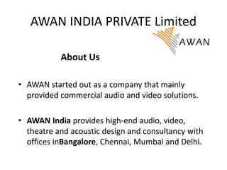 AWAN INDIA PRIVATE Limited
• AWAN started out as a company that mainly
provided commercial audio and video solutions.
• AWAN India provides high-end audio, video,
theatre and acoustic design and consultancy with
offices inBangalore, Chennai, Mumbai and Delhi.
About Us
 