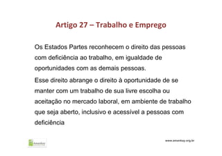 Artigo 27 – Trabalho e Emprego
Os Estados Partes reconhecem o direito das pessoas
com deficiência ao trabalho, em igualdade de
oportunidades com as demais pessoas.
Esse direito abrange o direito à oportunidade de se
manter com um trabalho de sua livre escolha ou
aceitação no mercado laboral, em ambiente de trabalho
que seja aberto, inclusivo e acessível a pessoas com
deficiência
www.amankay.org.br
 