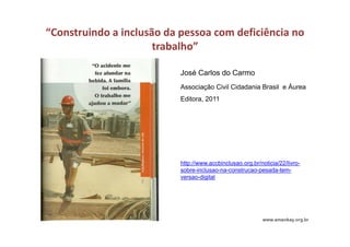 “Construindo a inclusão da pessoa com deficiência no 
trabalho”
José Carlos do Carmo
Associação Civil Cidadania Brasil e Áurea
Editora, 2011
http://www.accbinclusao.org.br/noticia/22/livro-
sobre-inclusao-na-construcao-pesada-tem-
versao-digital
 