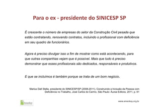 Para o ex ‐ presidente do SINICESP SP
É crescente o número de empresas do setor da Construção Civil pesada que
estão contratando, renovando contratos, incluindo o profissional com deficiência
em seu quadro de funcionários.
Agora é preciso divulgar isso a fim de mostrar como está acontecendo, para
que outras companhias vejam que é possível. Mais que tudo é preciso
demonstrar que esses profissionais são dedicados, responsáveis e produtivos.
E que se incluímos é também porque se trata de um bom negócio.
Marlus Dall Stella, presidente do SINICESP/SP (2008-2011), Construindo a Inclusão da Pessoa com
Deficiência no Trabalho, José Carlos do Carmo, São Paulo: Áurea Editora, 2011, p. 61
 