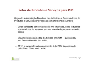Setor de Produtos e Serviços para PcD
Segundo a Associação Brasileira das Indústrias e Revendedores de
Produtos e Serviços para Pessoas com Deficiência (Abridef)
– Setor composto por cerca de sete mil empresas, entre indústrias
e prestadores de serviços, em sua maioria de pequeno e médio
portes
– Movimentou cerca de R$ 3,5 bilhões em 2011 – quintuplicou
seu faturamento em dez anos
– 2012: a expectativa de crescimento é de 20%, impulsionado
pelo Plano Viver sem Limite
 
