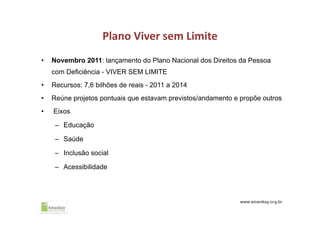 Plano Viver sem Limite
• Novembro 2011: lançamento do Plano Nacional dos Direitos da Pessoa
com Deficiência - VIVER SEM LIMITE
• Recursos: 7,6 bilhões de reais - 2011 a 2014
• Reúne projetos pontuais que estavam previstos/andamento e propõe outros
• Eixos
– Educação
– Saúde
– Inclusão social
– Acessibilidade
 