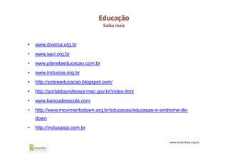 Educação
Saiba mais
• www.diversa.org.br
• www.saci.org.br
• www.planetaeducacao.com.br
• www.inclusive.org.br
• http://sobreeducacao.blogspot.com/
• http://portaldoprofessor.mec.gov.br/index.html
• www.bancodeescola.com
• http://www.movimentodown.org.br/educacao/educacao-e-sindrome-de-
down
• http://inclusaoja.com.br
 