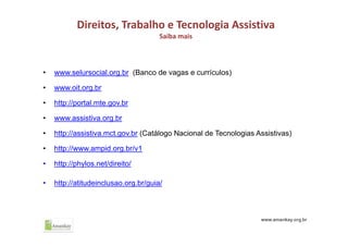 Direitos, Trabalho e Tecnologia Assistiva
Saiba mais
• www.selursocial.org.br (Banco de vagas e currículos)
• www.oit.org.br
• http://portal.mte.gov.br
• www.assistiva.org.br
• http://assistiva.mct.gov.br (Catálogo Nacional de Tecnologias Assistivas)
• http://www.ampid.org.br/v1
• http://phylos.net/direito/
• http://atitudeinclusao.org.br/guia/
 