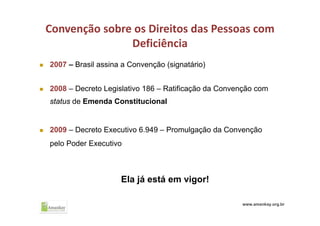 Convenção sobre os Direitos das Pessoas com 
Deficiência
 2007 – Brasil assina a Convenção (signatário)
 2008 – Decreto Legislativo 186 – Ratificação da Convenção com
status de Emenda Constitucional
 2009 – Decreto Executivo 6.949 – Promulgação da Convenção
pelo Poder Executivo
Ela já está em vigor!
www.amankay.org.br
 