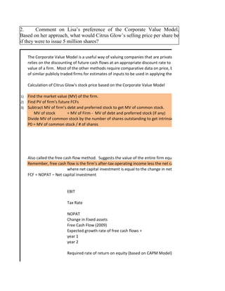 The Corporate Value Model is a useful way of valuing companies that are privately owned because it
relies on the discounting of future cash flows at an appropriate discount rate to measure the overall
value of a firm. Most of the other methods require comparative data on price, beta, dividends per share, and
of similar publicly traded firms for estimates of inputs to be used in applying the respective models.
Calculation of Citrus Glow's stock price based on the Corporate Value Model
1) Find the market value (MV) of the firm.
2) Find PV of firm’s future FCFs
3) Subtract MV of firm’s debt and preferred stock to get MV of common stock.
MV of stock = MV of Firm - MV of debt and preferred stock (if any)
Divide MV of common stock by the number of shares outstanding to get intrinsic stock price (value).
P0 = MV of common stock / # of shares
Also called the free cash flow method. Suggests the value of the entire firm equals the present value of the fir
Remember, free cash flow is the firm’s after-tax operating income less the net capital investment
where net capital investment is equal to the change in net fixed assets
FCF = NOPAT – Net capital investment
EBIT
Tax Rate
NOPAT
Change in Fixed assets
Free Cash Flow (2009)
Expected growth rate of free cash flows =
year 1
year 2
Required rate of return on equity (based on CAPM Model)
2. Comment on Lisa’s preference of the Corporate Value Model.
Based on her approach, what would Citrus Glow’s selling price per share be
if they were to issue 5 million shares?
 