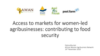 Access to markets for women-led
agribusinesses: contributing to food
security
Felicia Muriuki
African Women Agribusiness Network
14th November 2018
 