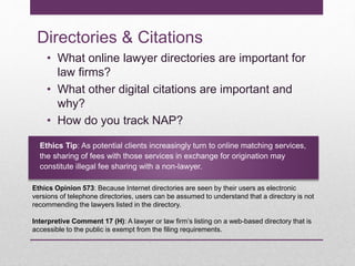 Directories & Citations
• What online lawyer directories are important for
law firms?
• What other digital citations are important and
why?
• How do you track NAP?
Ethics Tip: As potential clients increasingly turn to online matching services,
the sharing of fees with those services in exchange for origination may
constitute illegal fee sharing with a non-lawyer.
Ethics Opinion 573: Because Internet directories are seen by their users as electronic
versions of telephone directories, users can be assumed to understand that a directory is not
recommending the lawyers listed in the directory.
Interpretive Comment 17 (H): A lawyer or law firm’s listing on a web-based directory that is
accessible to the public is exempt from the filing requirements.
 