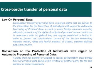 10 
Law On Personal Data: 
Cross-border transfer of personal data to foreign states that are parties to 
the Convention for the Protection of Individuals with regard to Automatic 
Processing of Personal Data, as well as other foreign countries ensuring 
adequate protection of the rights of subjects of personal data is carried out 
in accordance with this federal law, and may be prohibited or limited in 
order to protect the constitutional system of the Russian Federation, 
morality, health, rights and lawful interests of citizens, national defense 
and state security. 
Convention on the Protection of Individuals with regard to 
Automatic Processing of Personal Data: 
A party shall not prohibit or subject to special authorization cross-border 
flows of personal data going to the territory of another party, for the sole 
purpose of protecting privacy. 
 