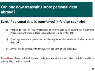 a) Parties to the on the Protection of Individuals with regard to Automatic 
b) Ensuring adequate protection of the rights of the subjects of the personal 
11 
Sure, if personal data is transferred in foreign countries: 
Processing of Personal Data (which Russia is a party to) OR 
Ministry of 
Labor guidelines 
Amendments to 
Administrative Offenses 
and Criminal Codes 
data OR 
c) Any of the countries with the written consent of the individual 
Exceptions: Race, political opinion, religious convictions or other beliefs, health or 
private life, criminal record. 
 