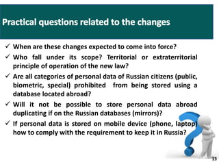  When are these changes expected to come into force? 
 Who fall under its scope? Territorial or extraterritorial 
principle of operation of the new law? 
 Are all categories of personal data of Russian citizens (public, 
biometric, special) prohibited from being stored using a 
database located abroad? 
 Will it not be possible to store personal data abroad 
duplicating if on the Russian databases (mirrors)? 
 If personal data is stored on mobile device (phone, laptop) 
how to comply with the requirement to keep it in Russia? 
13 13 
 