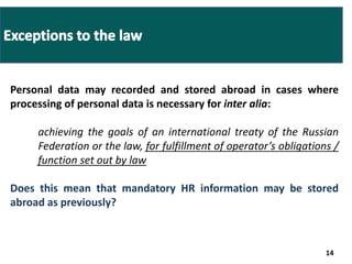 Personal data may recorded and stored abroad in cases where 
processing of personal data is necessary for inter alia: 
achieving the goals of an international treaty of the Russian 
Federation or the law, for fulfillment of operator’s obligations / 
function set out by law 
Does this mean that mandatory HR information may be stored 
abroad as previously? 
14 
 
