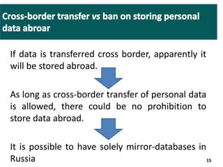 If data is transferred cross border, apparently it 
will be stored abroad. 
As long as cross-border transfer of personal data 
is allowed, there could be no prohibition to 
store data abroad. 
It is possible to have solely mirror-databases in 
Russia 15 
 