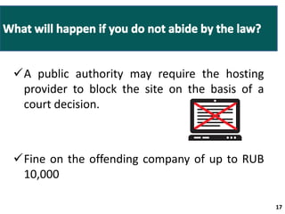 A public authority may require the hosting 
provider to block the site on the basis of a 
court decision. 
Fine on the offending company of up to RUB 
10,000 
17 17 
 