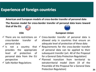 American and European models of cross-border transfer of personal data 
The Russian model for cross-border transfer of personal data leans toward 
that of the EU. 
20 20 
USA European Union 
 There are no restrictions on 
cross-border transfer of 
personal data 
 Is not a country that 
provides the appropriate 
level of protection of 
personal data from the EU 
perspective 
 Safe Harbor Regulations 
 Cross-border transfer of personal data is 
allowed only in countries that ensure an 
adequate level of protection of these data 
 Requirements for the cross-border transfer 
of personal data can be applied to their 
subsequent transfer (art. 40 of the Proposal 
for a General Data Protection Regulation) 
 Planned transition from territorial to 
extraterritorial model (item 19 of the 
Preamble of the Proposal for a General Data 
Protection Regulation) 
 