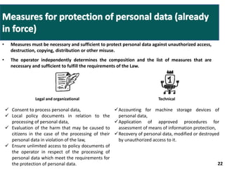• Measures must be necessary and sufficient to protect personal data against unauthorized access, 
destruction, copying, distribution or other misuse. 
• The operator independently determines the composition and the list of measures that are 
necessary and sufficient to fulfill the requirements of the Law. 
22 22 
Legal and organizational Technical 
 Consent to process personal data, 
 Local policy documents in relation to the 
processing of personal data, 
 Evaluation of the harm that may be caused to 
citizens in the case of the processing of their 
personal data in violation of the law, 
 Ensure unlimited access to policy documents of 
the operator in respect of the processing of 
personal data which meet the requirements for 
the protection of personal data. 
Accounting for machine storage devices of 
personal data, 
Application of approved procedures for 
assessment of means of information protection, 
Recovery of personal data, modified or destroyed 
by unauthorized access to it. 
 