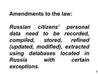 3 3 
Amendments to the law: 
Russian citizens’ personal 
data need to be recorded, 
compiled, stored, refined 
(updated, modified), extracted 
using databases located in 
Russia with certain 
exceptions. 
 