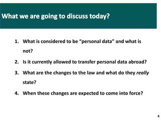 1. What is considered to be “personal data” and what is 
not? 
2. Is it currently allowed to transfer personal data abroad? 
3. What are the changes to the law and what do they really 
state? 
4. When these changes are expected to come into force? 
4 4 
 
