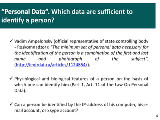  Vadim Ampelonsky (official representative of state controlling body 
- Roskomnadzor): "The minimum set of personal data necessary for 
the identification of the person is a combination of the first and last 
name and photograph of the subject”. 
(http://lenizdat.ru/articles/1124854/). 
 Physiological and biological features of a person on the basis of 
which one can identify him (Part 1, Art. 11 of the Law On Personal 
Data). 
 Can a person be identified by the IP-address of his computer, his e-mail 
account, or Skype account? 
6 6 
Which data are sufficient to 
identify a person? 
 
