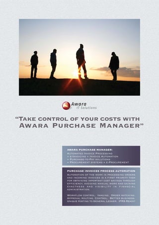 Awara
                  IT Solutions


“Take control of your costs with
 Awara Purchase Manager”

            AWARA PURCHASE MANAGER:
            Automated Invoice Processing
            + e-Invoicing + Invoice Automation
            + Purchase-to-Pay solutions
            + Procurement systems + e-Procurement

            PURCHASE INVOICES PROCESS AUTOMATION
            Automation of the work in processing orders
            and incoming invoices is a first priority task
            for obtaining important cost savings through
            efficiency, avoiding manual work and gaining
            exactness and visibility in financial
            administration.

            Workflow control. Imaging. Order matching.
            Approval routing. Control. Better business.
            Unique posting to General Ledger. IFRS Ready!
 