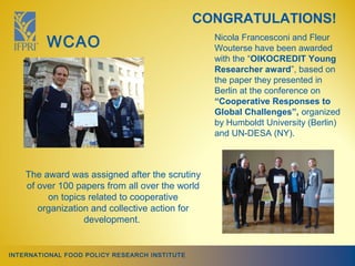 CONGRATULATIONS!
         WCAO                                    Nicola Francesconi and Fleur
                                                 Wouterse have been awarded
                                                 with the “OIKOCREDIT Young
                                                 Researcher award”, based on
                                                 the paper they presented in
                                                 Berlin at the conference on
                                                 “Cooperative Responses to
                                                 Global Challenges”, organized
                                                 by Humboldt University (Berlin)
                                                 and UN-DESA (NY).



    The award was assigned after the scrutiny
    of over 100 papers from all over the world
         on topics related to cooperative
       organization and collective action for
                  development.


INTERNATIONAL FOOD POLICY RESEARCH INSTITUTE
 