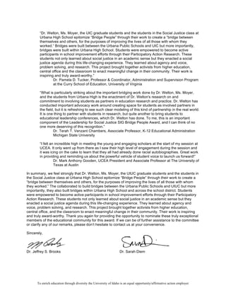 To enrich education through diversity the University of Idaho is an equal opportunity/affirmative action employer
“Dr. Welton, Ms. Moyer, the UIC graduate students and the students in the Social Justice class at
Urbana High School epitomize “Bridge People” through their work to create a “bridge between
themselves and others, for the purposes of improving the lives of all those with whom they
worked.“ Bridges were built between the Urbana Public Schools and UIC but more importantly,
bridges were built within Urbana High School. Students were empowered to become active
participants in school improvement efforts through their Participatory Action Research. These
students not only learned about social justice in an academic sense but they enacted a social
justice agenda during this life-changing experience. They learned about agency and voice,
problem solving, and research. This project brought together activists from higher education,
central office and the classroom to enact meaningful change in their community. Their work is
inspiring and truly award-worthy.”
Dr. Pamela D. Tucker, Professor & Coordinator, Administration and Supervision Program
at the Curry School of Education, University of Virginia
“What is particularly striking about the important bridging work done by Dr. Welton, Ms. Moyer,
and the students from Urbana High is the enactment of Dr. Welton's research on and
commitment to involving students as partners in education research and practice. Dr. Welton has
conducted important advocacy work around creating space for students as involved partners in
the field, but it is refreshing to see such clear modeling of this kind of partnership in the real world.
It is one thing to partner with students in research, but quite another to bring students to
educational leadership conferences, which Dr. Welton has done. To me, this is an important
component of the Leadership for Social Justice SIG Bridge People Award, and I can think of no
one more deserving of this recognition.”
Dr. Terah T. Venzant Chambers, Associate Professor, K-12 Educational Administration
Michigan State University
“I felt an incredible high in meeting the young and engaging scholars at the start of my session at
UCEA. It only went up from there as I saw their high level of engagement during the session and
it was icing on the cake to learn that they all had already done racial autobiographies. Great work
in providing and reminding us about the powerful vehicle of student voice to launch us forward!”
Dr. Mark Anthony Gooden, UCEA President and Associate Professor at The University of
Texas at Austin
In summary, we feel strongly that Dr. Welton, Ms. Moyer, the UIUC graduate students and the students in
the Social Justice class at Urbana High School epitomize “Bridge People” through their work to create a
“bridge between themselves and others, for the purposes of improving the lives of all those with whom
they worked.” The collaborated to build bridges between the Urbana Public Schools and UIUC but more
importantly, they also built bridges within Urbana High School and across the school district. Students
were empowered to become active participants in school improvement efforts through their Participatory
Action Research. These students not only learned about social justice in an academic sense but they
enacted a social justice agenda during this life-changing experience. They learned about agency and
voice, problem solving, and research. This project brought together activists from higher education,
central office, and the classroom to enact meaningful change in their community. Their work is inspiring
and truly award-worthy. Thank you again for providing the opportunity to nominate these truly exceptional
members of the educational community for this award. If we can be of further assistance to the committee
or clarify any of our remarks, please don’t hesitate to contact us at your convenience.
Sincerely,
Dr. Jeffrey S. Brooks Dr. Sarah Diem
 