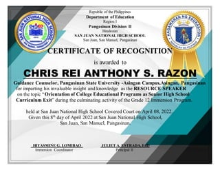 Republic of the Philippines
Department of Education
Region I
Pangasinan Division II
Binalonan
SAN JUAN NATIONAL HIGH SCHOOL
San Juan, San Manuel, Pangasinan
CERTIFICATE OF RECOGNITION
is awarded to
CHRIS REI ANTHONY S. RAZON
Guidance Counselor, Pangasinan State University -Asingan Campus,Asingan, Pangasinan
for imparting his invaluable insight and knowledge as the RESOURCE SPEAKER
on the topic “Orientation of College Educational Programs as Senior High School
Curriculum Exit” during the culminating activity of the Grade 12 Immersion Program.
held at San Juan National High School Covered Court on April 08, 2022.
Given this 8th
day of April 2022 at San Juan National High School,
San Juan, San Manuel, Pangasinan.
HIYASMINE G. LOMIBAO JULIET A. ESTRADA, EdD
Immersion Coordinator Principal II
 