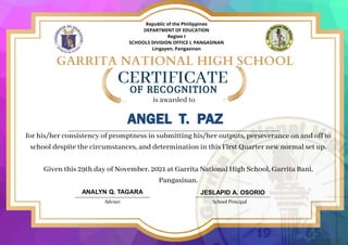 CERTIFICATE
OF RECOGNITION
is awarded to
ANGEL T. PAZ
ANALYN Q. TAGARA
Adviser School Principal
JESLAPID A. OSORIO
for his/her consistency of promptness in submitting his/her outputs, perseverance on and off to
school despite the circumstances, and determination in this First Quarter new normal set up.
Given this 29th day of November, 2021 at Garrita National High School, Garrita Bani,
Pangasinan.
Republic of the Phiilippines
DEPARTMENT OF EDUCATION
Region I
SCHOOLS DIVISION OFFICE I, PANGASINAN
Lingayen, Pangasinan
 