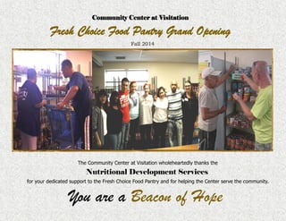 The Community Center at Visitation wholeheartedly thanks the
Nutritional Development Services
for your dedicated support to the Fresh Choice Food Pantry and for helping the Center serve the community.
You are a Beacon of Hope
Community Center at Visitation
Fresh Choice Food Pantry Grand Opening
Fall 2014
 