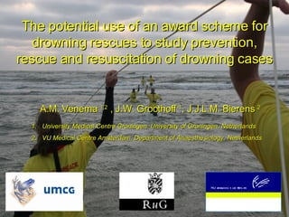 The potential use of an award   scheme for drowning rescues to study prevention, rescue and resuscitation of drowning cases A.M. Venema   1,2  , J.W. Groothoff  1 , J.J.L.M. Bierens  2 ,[object Object],[object Object]