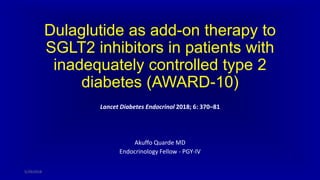 Dulaglutide as add-on therapy to
SGLT2 inhibitors in patients with
inadequately controlled type 2
diabetes (AWARD-10)
Lancet Diabetes Endocrinol 2018; 6: 370–81
Akuffo Quarde MD
Endocrinology Fellow - PGY-IV
5/29/2018
 