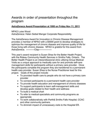 Awards in order of presentation throughout the
program
AstraZeneca Award Presentation at 1000 on Friday Nov 11, 2011

NPAO Luise Wood
AstraZeneca: Helen Seibel Manger Corporate Responsibility

The AstraZeneca Award for Innovation in Chronic Disease Management
provides a member of NPAO with a $5000 grant to develop strategies to
optimize the management of chronic disease and improve quality of life for
those living with chronic disease. NPAO is grateful for this award from
AstraZeneca. -----------Clap-----------------

This year‟s award recipient is Susan Shea for the Better Health Project,
with the Rideau Community Health Services in Smiths Falls, Ontario. The
Better Health Project is an interprofessional clinic utilizing Group Medical
Visits as a unique approach to medically care for and promote self-care
management skills for participants without a primary care provider. Once
the participants complete the program they are transferred to a permanent
health care provider. Susan Shea is the Nurse Practitioner lead for this
project. Goals of the project include:
         To provided health care to people who do not have a primary care
         provider
         To connect participants to a permanent health care provider
         To provide health education and management of chronic diseases
         To support participants to learn self-management skills and
         develop goals related to their health and wellness
         To build a medical chart
         To refer to medical specialists and community programs as
         appropriate
         To work collaboratively with Perth& Smiths Falls Hospital, CCAC
         and other community partners.
         To diminish impact of unnecessary visits to the Hospital ER.
 