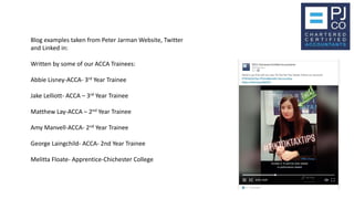 Blog examples taken from Peter Jarman Website, Twitter
and Linked in:
Written by some of our ACCA Trainees:
Abbie Lisney-ACCA- 3rd Year Trainee
Jake Lelliott- ACCA – 3rd Year Trainee
Matthew Lay-ACCA – 2nd Year Trainee
Amy Manvell-ACCA- 2nd Year Trainee
George Laingchild- ACCA- 2nd Year Trainee
Melitta Floate- Apprentice-Chichester College
 