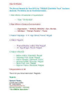 Dear Sir/Madam,

The Annual Awards for Year 2012, by "TAKALE Charitable Trust" has been
declared. The details are as mentioned below;

1. Best Efforts in Eradication of Superstitions

         ----- Team " Oh My God".

2. Best Efforts in Science Communication

         ----- Organisation - " KHAGOL MANDAL", Sion, Mumbai.
         ----- Individual - " Prakash Parakhe ", Thane.

3. Adarsh Vidyalaya - V. K. High School, Panvel, Raigad.

4. Adarsh Nagarik -


        ----- Pramod Walekar, Editor "Kille Raigad".
        ----- Dr. Vijay Bhagat, Panvel, Raigad.

5. Adarsh Shikshak -

       ----- Baban Jadhav, Kalamboli, Raigad.
       ----- Vidyadhar Patil, Ulawe, Raigad.
       ----- Mohan Kongere, Dolkhamb, Thane.
       ----- Ananda Kamble, Gulsunde, Raigad.
       ----- Sanjiv Patil, Uran, Raigad.
       ----- Gajanan Thakur, Somatane, Raigad.

Congratulations to All.

This is for your kind information. Regards.

Regards.

Santosh Takale,
Scientific Officer, BARC
Ph - 0-9967584554.
santoshatbarc@gmail.com
Print only if essential.......SAVE TREES

" Go GREEN, Save Earth "
 