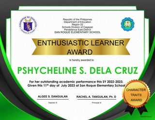 Republic of the Philippines
Department of Education
Region 02
Schools Division of Cagayan
Penablanca East District
SAN ROQUE ELEMENTARY SCHOOL
ENTHUSIASTIC LEARNER
AWARD
CHARACTER
TRAITS
AWARD
PSHYCHELINE S. DELA CRUZ
RACHEL A. TANGUILAN, Ph. D
Principal III
ALGEE S. DANGUILAN
Teacher III
is hereby awarded to
For her outstanding academic performance this SY 2022-2023.
Given this 11th day of July 2023 at San Roque Elementary School
PLACE
SCHOOL
LOGO
HERE
 