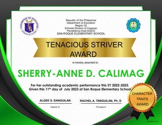 Republic of the Philippines
Department of Education
Region 02
Schools Division of Cagayan
Penablanca East District
SAN ROQUE ELEMENTARY SCHOOL
TENACIOUS STRIVER
AWARD
CHARACTER
TRAITS
AWARD
SHERRY-ANNE D. CALIMAG
RACHEL A. TANGUILAN, Ph. D
Principal III
ALGEE S. DANGUILAN
Teacher III
is hereby awarded to
For her outstanding academic performance this SY 2022-2023.
Given this 11th day of July 2023 at San Roque Elementary School
PLACE
SCHOOL
LOGO
HERE
 