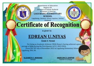 Department of Education
Region XII
Division of Sultan Kudarat
Kulaman II District
LAGUBANG ELEMENTARY
SCHOOL
Lagubang, Senator Ninoy Aquino, Sultan
Kudarat
is given to:
EDREAN U.NIYAS
For being an Academic Achiever (With Honor), having achieved a general
average of 90% during the First Quarter of S.Y. 2023-2024.
Given this 30th day of November 2023 at Lagubang Elementary School,
Lagubang, SNA, SK.
Grade II- Honest
ELIZABETH T. MARIANO
Adviser
ANGELINA D. GASPAR
Teacher In-Charge
 