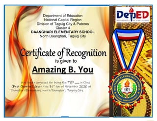Department of Education
National Capital Region
Division of Taguig City & Pateros
Cluster 4
DAANGHARI ELEMENTARY SCHOOL
North Daanghari, Taguig City
Amazing B. You
is given to
Has been recognized for being the TOP ___ in Class
(First Quarter). Given this 31st
day of November 2020 at
Daanghari Elementary, North Daanghari, Taguig City.
 