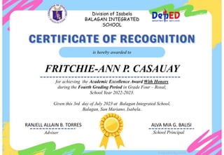for achieving the Academic Excellence Award With Honors
during the Fourth Grading Period in Grade Four – Rosal,
School Year 2022-2023.
Given this 3rd day of July 2023 at Balagan Integrated School,
Balagan, San Mariano, Isabela.
is hereby awarded to
FRITCHIE-ANN P. CASAUAY
Adviser School Principal
Division of Isabela
BALAGAN INTEGRATED
SCHOOL
Designed by DepEdClick
RANJELL ALLAIN B. TORRES ALVA MIA G. BALISI
 