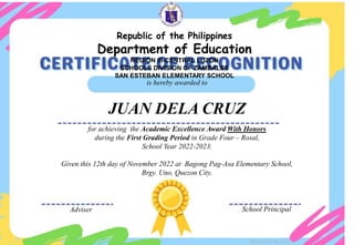 for achieving the Academic Excellence Award With Honors
during the First Grading Period in Grade Four – Rosal,
School Year 2022-2023.
Given this 12th day of November 2022 at Bagong Pag-Asa Elementary School,
Brgy. Uno, Quezon City.
is hereby awarded to
JUAN DELA CRUZ
Adviser School Principal
Designed by DepEdClick
Republic of the Philippines
Department of Education
REGION III-CENTRAL LUZON
SCHOOLS DIVISION OF ZAMBALES
SAN ESTEBAN ELEMENTARY SCHOOL
 