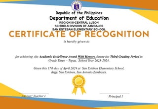 for achieving the Academic Excellence Award With Honors during the Third Grading Period in
Grade Three – Topaz, School Year 2023-2024.
Given this 17th day of April 2024 at San Esteban Elementary School,
Brgy. San Esteban, San Antonio Zambales.
Adviser/ Teacher I Principal I
is hereby given to
Designed by DepEdClick
Republic of the Philippines
Department of Education
REGION III-CENTRAL LUZON
SCHOOLS DIVISION OF ZAMBALES
SAN ESTEBAN ELEMENTARY SCHOOL
 