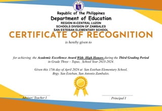 for achieving the Academic Excellence Award With High Honors during the Third Grading Period
in Grade Three – Topaz, School Year 2023-2024.
Given this 17th day of April 2024 at San Esteban Elementary School,
Brgy. San Esteban, San Antonio Zambales.
Adviser/ Teacher I Principal I
is hereby given to
Designed by DepEdClick
Republic of the Philippines
Department of Education
REGION III-CENTRAL LUZON
SCHOOLS DIVISION OF ZAMBALES
SAN ESTEBAN ELEMENTARY SCHOOL
 