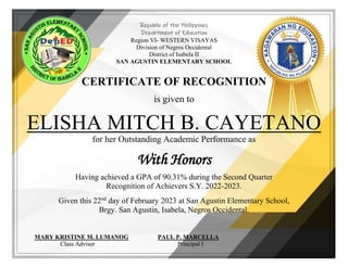 Republic of the Philippines
Department of Education
Region VI- WESTERN VISAYAS
Division of Negros Occidental
District of Isabela II
SAN AGUSTIN ELEMENTARY SCHOOL
CERTIFICATE OF RECOGNITION
is given to
ELISHA MITCH B. CAYETANO
for her Outstanding Academic Performance as
With Honors
Having achieved a GPA of 90.31% during the Second Quarter
Recognition of Achievers S.Y. 2022-2023.
Given this 22nd
day of February 2023 at San Agustin Elementary School,
Brgy. San Agustin, Isabela, Negros Occidental.
MARY KRISTINE M. LUMANOG PAUL P. MARCELLA
Class Adviser Principal I
 