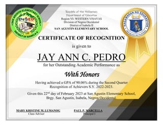 Republic of the Philippines
Department of Education
Region VI- WESTERN VISAYAS
Division of Negros Occidental
District of Isabela II
SAN AGUSTIN ELEMENTARY SCHOOL
CERTIFICATE OF RECOGNITION
is given to
JAY ANN C. PEDRO
for her Outstanding Academic Performance as
With Honors
Having achieved a GPA of 90.06% during the Second Quarter
Recognition of Achievers S.Y. 2022-2023.
Given this 22nd
day of February 2023 at San Agustin Elementary School,
Brgy. San Agustin, Isabela, Negros Occidental.
MARY KRISTINE M. LUMANOG PAUL P. MARCELLA
Class Adviser Principal I
 