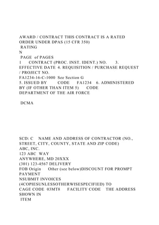 AWARD / CONTRACT THIS CONTRACT IS A RATED
ORDER UNDER DPAS (15 CFR 350)
RATING
N
PAGE of PAGES
1 CONTRACT (PROC. INST. IDENT.) NO. 3.
EFFECTIVE DATE 4. REQUISITION / PURCHASE REQUEST
/ PROJECT NO.
FA1234-16-C-1000 See Section G
5. ISSUED BY CODE FA1234 6. ADMINISTERED
BY (IF OTHER THAN ITEM 5) CODE
DEPARTMENT OF THE AIR FORCE
DCMA
SCD: C NAME AND ADDRESS OF CONTRACTOR (NO.,
STREET, CITY, COUNTY, STATE AND ZIP CODE)
ABC, INC.
123 ABC WAY
ANYWHERE, MD 20XXX
(301) 123-4567 DELIVERY
FOB Origin Other (see below)DISCOUNT FOR PROMPT
PAYMENT
NSUBMIT INVOICES
(4COPIESUNLESSOTHERWISESPECIFIED) TO
CAGE CODE 03MT8 FACILITY CODE THE ADDRESS
SHOWN IN
ITEM
 