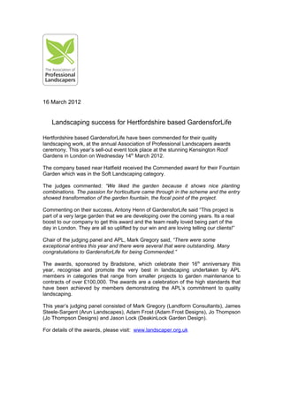 16 March 2012


    Landscaping success for Hertfordshire based GardensforLife

Hertfordshire based GardensforLife have been commended for their quality
landscaping work, at the annual Association of Professional Landscapers awards
ceremony. This year’s sell-out event took place at the stunning Kensington Roof
Gardens in London on Wednesday 14th March 2012.

The company based near Hatfield received the Commended award for their Fountain
Garden which was in the Soft Landscaping category.

The judges commented: “We liked the garden because it shows nice planting
combinations. The passion for horticulture came through in the scheme and the entry
showed transformation of the garden fountain, the focal point of the project.

Commenting on their success, Antony Henn of GardensforLife said “This project is
part of a very large garden that we are developing over the coming years. Its a real
boost to our company to get this award and the team really loved being part of the
day in London. They are all so uplifted by our win and are loving telling our clients!”

Chair of the judging panel and APL, Mark Gregory said, “There were some
exceptional entries this year and there were several that were outstanding. Many
congratulations to GardensforLife for being Commended.”

The awards, sponsored by Bradstone, which celebrate their 16th anniversary this
year, recognise and promote the very best in landscaping undertaken by APL
members in categories that range from smaller projects to garden maintenance to
contracts of over £100,000. The awards are a celebration of the high standards that
have been achieved by members demonstrating the APL’s commitment to quality
landscaping.

This year’s judging panel consisted of Mark Gregory (Landform Consultants), James
Steele-Sargent (Arun Landscapes), Adam Frost (Adam Frost Designs), Jo Thompson
(Jo Thompson Designs) and Jason Lock (DeakinLock Garden Design).

For details of the awards, please visit: www.landscaper.org.uk
 